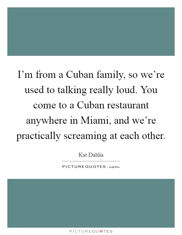 I'm from a Cuban family, so we're used to talking really loud. You come to a Cuban restaurant anywhere in Miami, and we're practically screaming at each other. Picture Quote #1