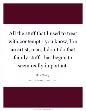 All the stuff that I used to treat with contempt - you know, I’m an artist, man, I don’t do that family stuff - has begun to seem really important Picture Quote #1