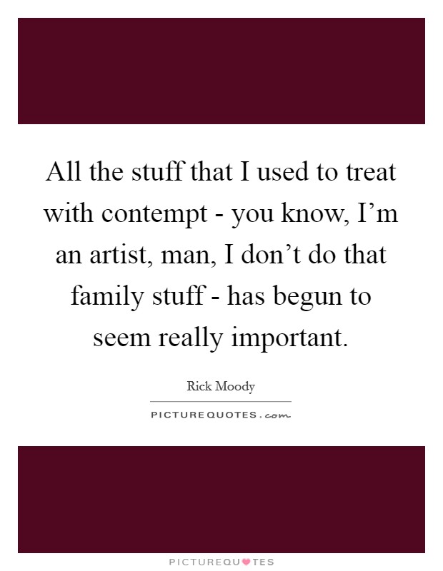 All the stuff that I used to treat with contempt - you know, I'm an artist, man, I don't do that family stuff - has begun to seem really important. Picture Quote #1