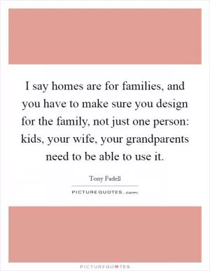 I say homes are for families, and you have to make sure you design for the family, not just one person: kids, your wife, your grandparents need to be able to use it Picture Quote #1