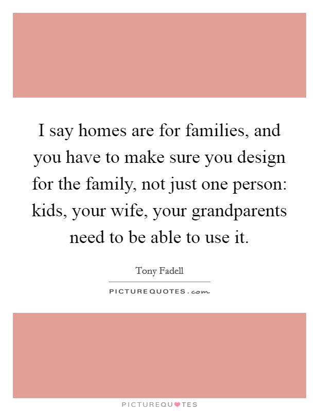 I say homes are for families, and you have to make sure you design for the family, not just one person: kids, your wife, your grandparents need to be able to use it. Picture Quote #1