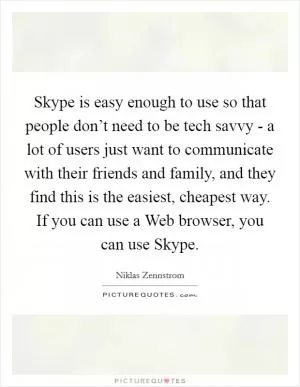 Skype is easy enough to use so that people don’t need to be tech savvy - a lot of users just want to communicate with their friends and family, and they find this is the easiest, cheapest way. If you can use a Web browser, you can use Skype Picture Quote #1