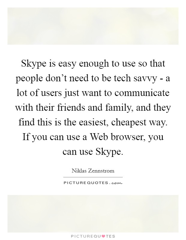 Skype is easy enough to use so that people don't need to be tech savvy - a lot of users just want to communicate with their friends and family, and they find this is the easiest, cheapest way. If you can use a Web browser, you can use Skype. Picture Quote #1