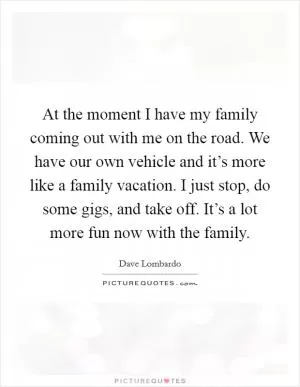 At the moment I have my family coming out with me on the road. We have our own vehicle and it’s more like a family vacation. I just stop, do some gigs, and take off. It’s a lot more fun now with the family Picture Quote #1
