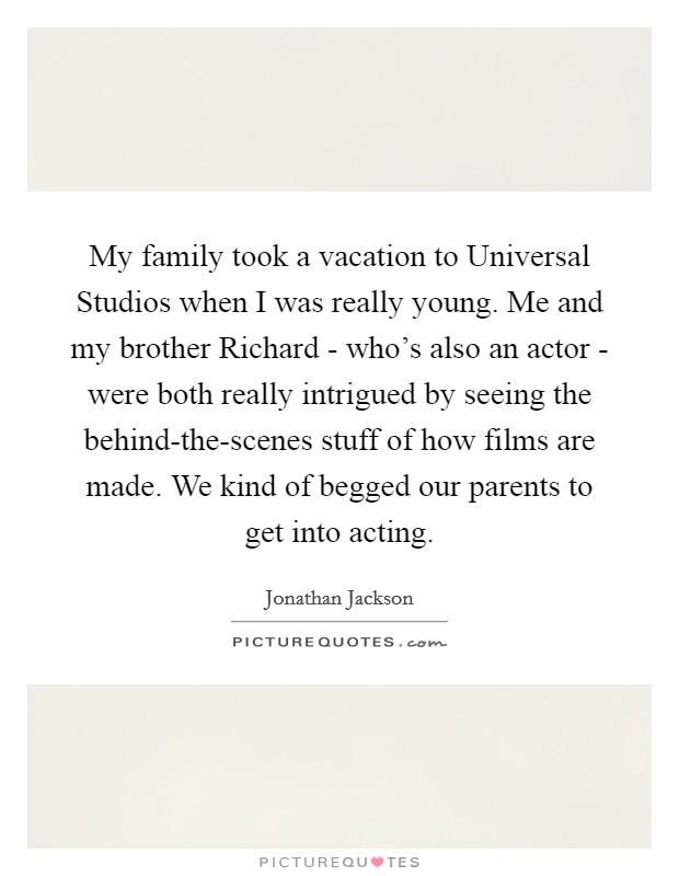 My family took a vacation to Universal Studios when I was really young. Me and my brother Richard - who's also an actor - were both really intrigued by seeing the behind-the-scenes stuff of how films are made. We kind of begged our parents to get into acting. Picture Quote #1