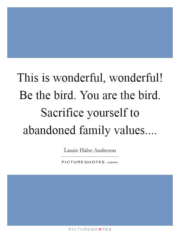 This is wonderful, wonderful! Be the bird. You are the bird. Sacrifice yourself to abandoned family values.... Picture Quote #1