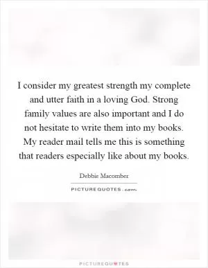 I consider my greatest strength my complete and utter faith in a loving God. Strong family values are also important and I do not hesitate to write them into my books. My reader mail tells me this is something that readers especially like about my books Picture Quote #1