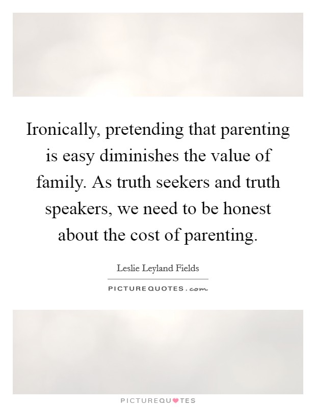 Ironically, pretending that parenting is easy diminishes the value of family. As truth seekers and truth speakers, we need to be honest about the cost of parenting. Picture Quote #1