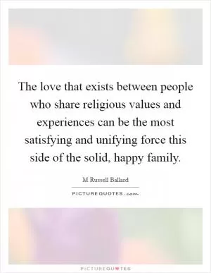 The love that exists between people who share religious values and experiences can be the most satisfying and unifying force this side of the solid, happy family Picture Quote #1