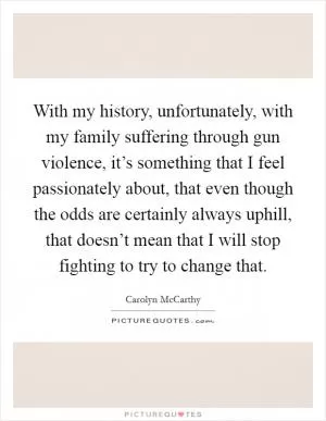 With my history, unfortunately, with my family suffering through gun violence, it’s something that I feel passionately about, that even though the odds are certainly always uphill, that doesn’t mean that I will stop fighting to try to change that Picture Quote #1