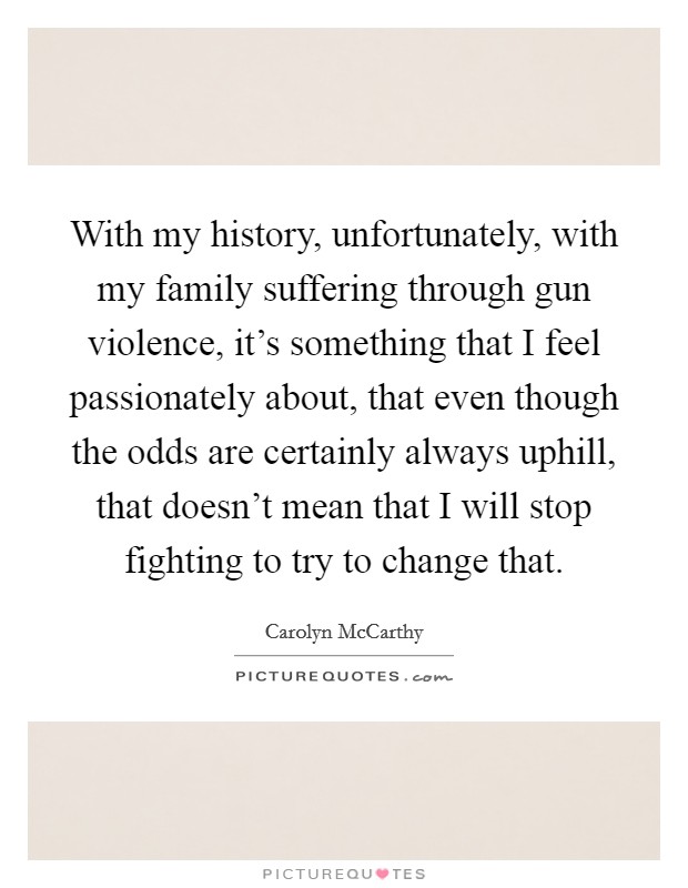 With my history, unfortunately, with my family suffering through gun violence, it's something that I feel passionately about, that even though the odds are certainly always uphill, that doesn't mean that I will stop fighting to try to change that. Picture Quote #1