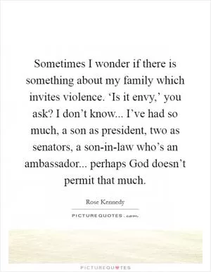 Sometimes I wonder if there is something about my family which invites violence. ‘Is it envy,’ you ask? I don’t know... I’ve had so much, a son as president, two as senators, a son-in-law who’s an ambassador... perhaps God doesn’t permit that much Picture Quote #1