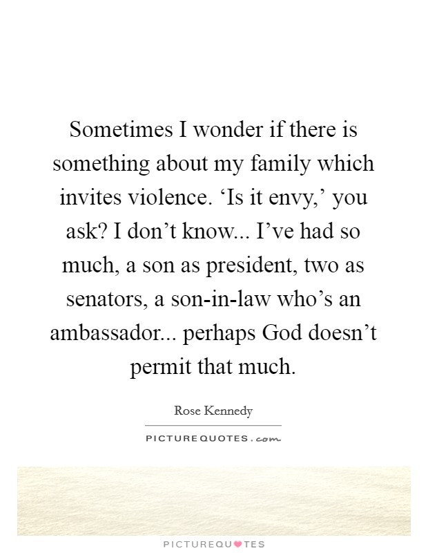 Sometimes I wonder if there is something about my family which invites violence. ‘Is it envy,' you ask? I don't know... I've had so much, a son as president, two as senators, a son-in-law who's an ambassador... perhaps God doesn't permit that much. Picture Quote #1