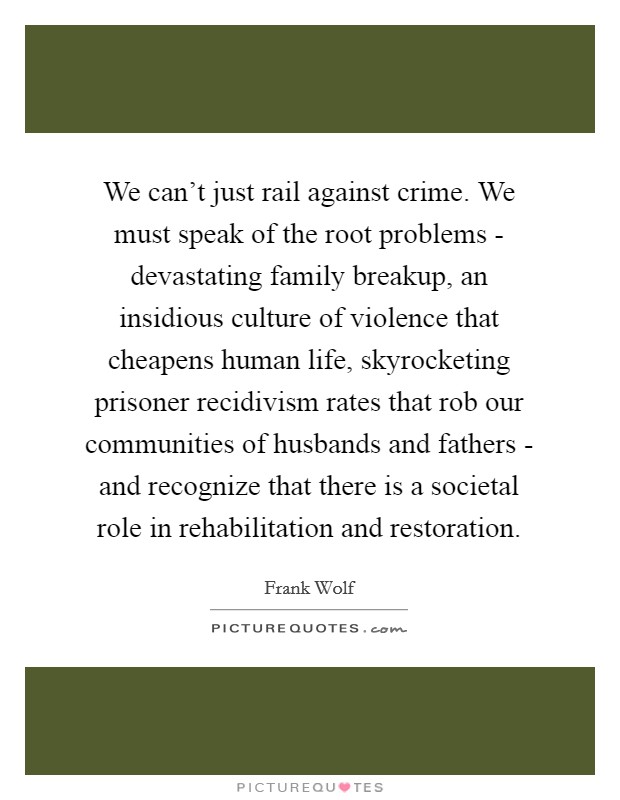 We can't just rail against crime. We must speak of the root problems - devastating family breakup, an insidious culture of violence that cheapens human life, skyrocketing prisoner recidivism rates that rob our communities of husbands and fathers - and recognize that there is a societal role in rehabilitation and restoration. Picture Quote #1