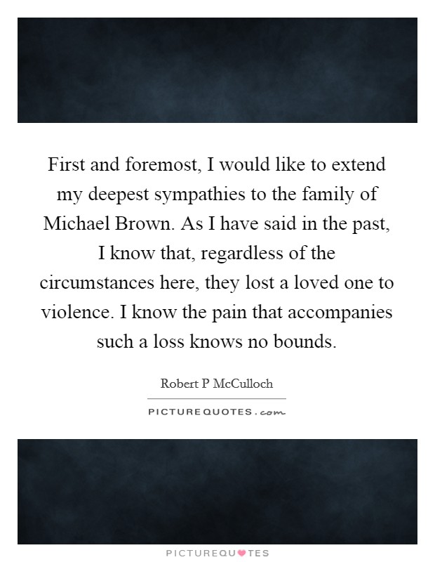 First and foremost, I would like to extend my deepest sympathies to the family of Michael Brown. As I have said in the past, I know that, regardless of the circumstances here, they lost a loved one to violence. I know the pain that accompanies such a loss knows no bounds. Picture Quote #1