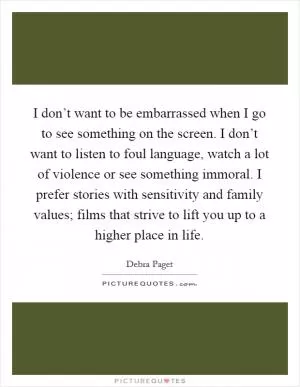 I don’t want to be embarrassed when I go to see something on the screen. I don’t want to listen to foul language, watch a lot of violence or see something immoral. I prefer stories with sensitivity and family values; films that strive to lift you up to a higher place in life Picture Quote #1