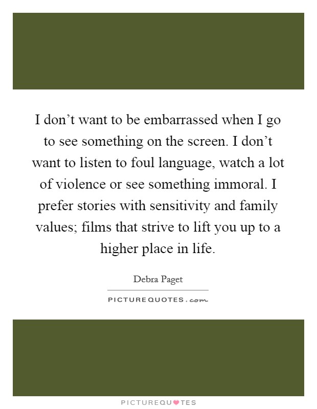 I don't want to be embarrassed when I go to see something on the screen. I don't want to listen to foul language, watch a lot of violence or see something immoral. I prefer stories with sensitivity and family values; films that strive to lift you up to a higher place in life. Picture Quote #1