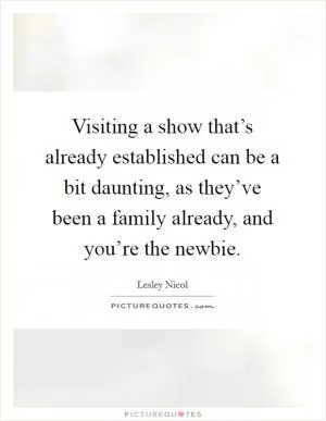 Visiting a show that’s already established can be a bit daunting, as they’ve been a family already, and you’re the newbie Picture Quote #1