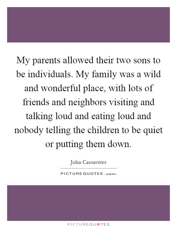 My parents allowed their two sons to be individuals. My family was a wild and wonderful place, with lots of friends and neighbors visiting and talking loud and eating loud and nobody telling the children to be quiet or putting them down. Picture Quote #1