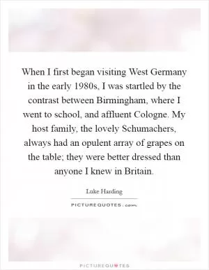 When I first began visiting West Germany in the early 1980s, I was startled by the contrast between Birmingham, where I went to school, and affluent Cologne. My host family, the lovely Schumachers, always had an opulent array of grapes on the table; they were better dressed than anyone I knew in Britain Picture Quote #1