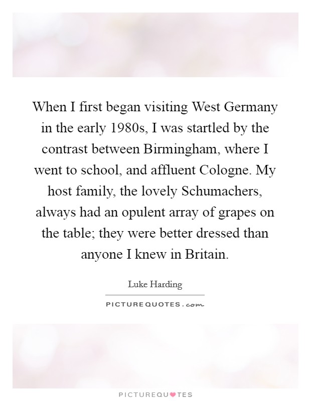 When I first began visiting West Germany in the early 1980s, I was startled by the contrast between Birmingham, where I went to school, and affluent Cologne. My host family, the lovely Schumachers, always had an opulent array of grapes on the table; they were better dressed than anyone I knew in Britain. Picture Quote #1