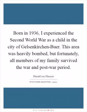 Born in 1936, I experienced the Second World War as a child in the city of Gelsenkirchen-Buer. This area was heavily bombed, but fortunately, all members of my family survived the war and post-war period Picture Quote #1