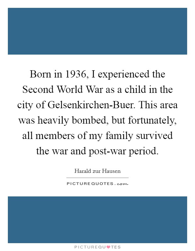 Born in 1936, I experienced the Second World War as a child in the city of Gelsenkirchen-Buer. This area was heavily bombed, but fortunately, all members of my family survived the war and post-war period. Picture Quote #1