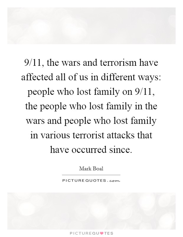 9/11, the wars and terrorism have affected all of us in different ways: people who lost family on 9/11, the people who lost family in the wars and people who lost family in various terrorist attacks that have occurred since. Picture Quote #1