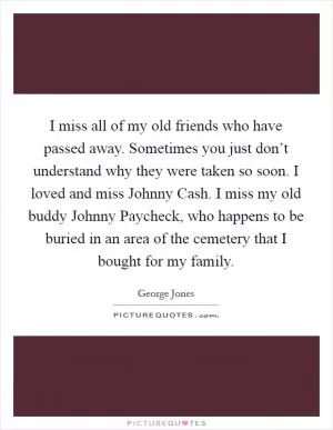 I miss all of my old friends who have passed away. Sometimes you just don’t understand why they were taken so soon. I loved and miss Johnny Cash. I miss my old buddy Johnny Paycheck, who happens to be buried in an area of the cemetery that I bought for my family Picture Quote #1