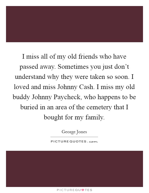 I miss all of my old friends who have passed away. Sometimes you just don't understand why they were taken so soon. I loved and miss Johnny Cash. I miss my old buddy Johnny Paycheck, who happens to be buried in an area of the cemetery that I bought for my family. Picture Quote #1