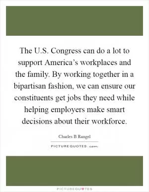 The U.S. Congress can do a lot to support America’s workplaces and the family. By working together in a bipartisan fashion, we can ensure our constituents get jobs they need while helping employers make smart decisions about their workforce Picture Quote #1