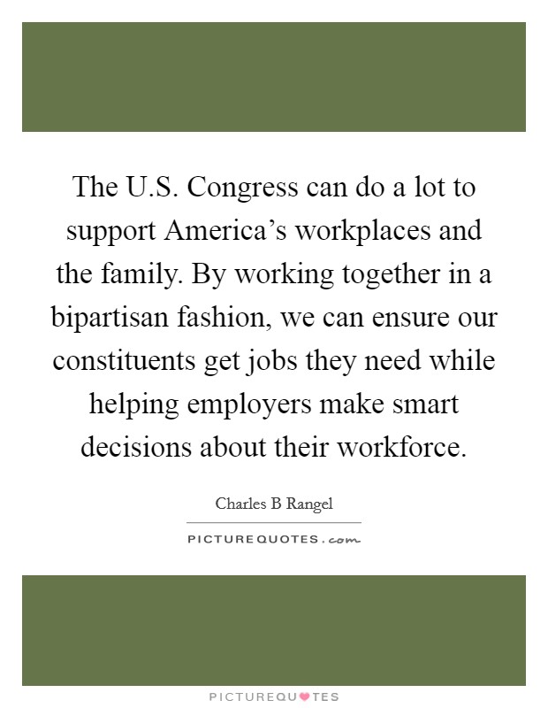 The U.S. Congress can do a lot to support America's workplaces and the family. By working together in a bipartisan fashion, we can ensure our constituents get jobs they need while helping employers make smart decisions about their workforce. Picture Quote #1