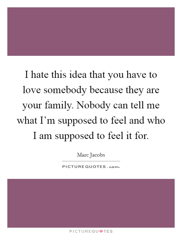 I hate this idea that you have to love somebody because they are your family. Nobody can tell me what I'm supposed to feel and who I am supposed to feel it for. Picture Quote #1