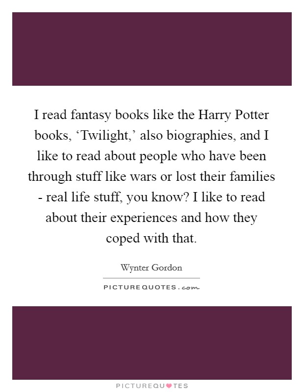 I read fantasy books like the Harry Potter books, ‘Twilight,' also biographies, and I like to read about people who have been through stuff like wars or lost their families - real life stuff, you know? I like to read about their experiences and how they coped with that. Picture Quote #1