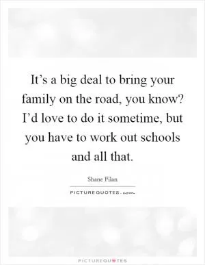 It’s a big deal to bring your family on the road, you know? I’d love to do it sometime, but you have to work out schools and all that Picture Quote #1