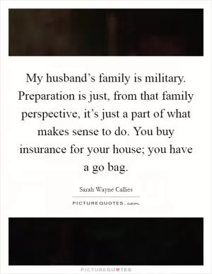 My husband’s family is military. Preparation is just, from that family perspective, it’s just a part of what makes sense to do. You buy insurance for your house; you have a go bag Picture Quote #1