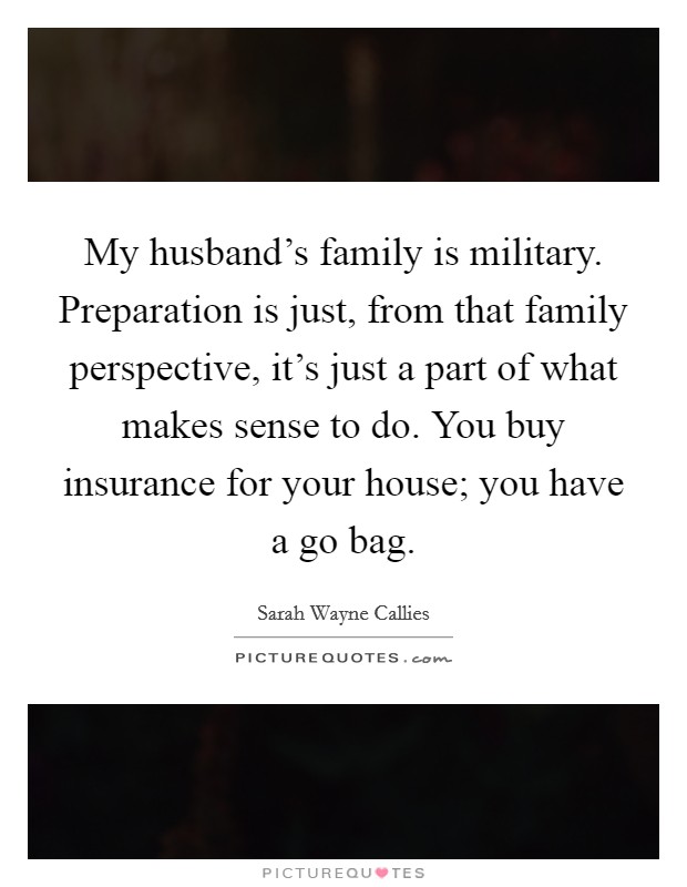 My husband's family is military. Preparation is just, from that family perspective, it's just a part of what makes sense to do. You buy insurance for your house; you have a go bag. Picture Quote #1