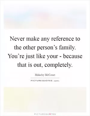 Never make any reference to the other person’s family. You’re just like your -  because that is out, completely Picture Quote #1