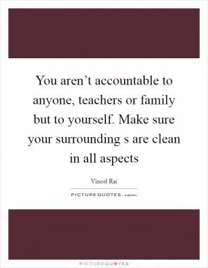 You aren’t accountable to anyone, teachers or family but to yourself. Make sure your surrounding s are clean in all aspects Picture Quote #1