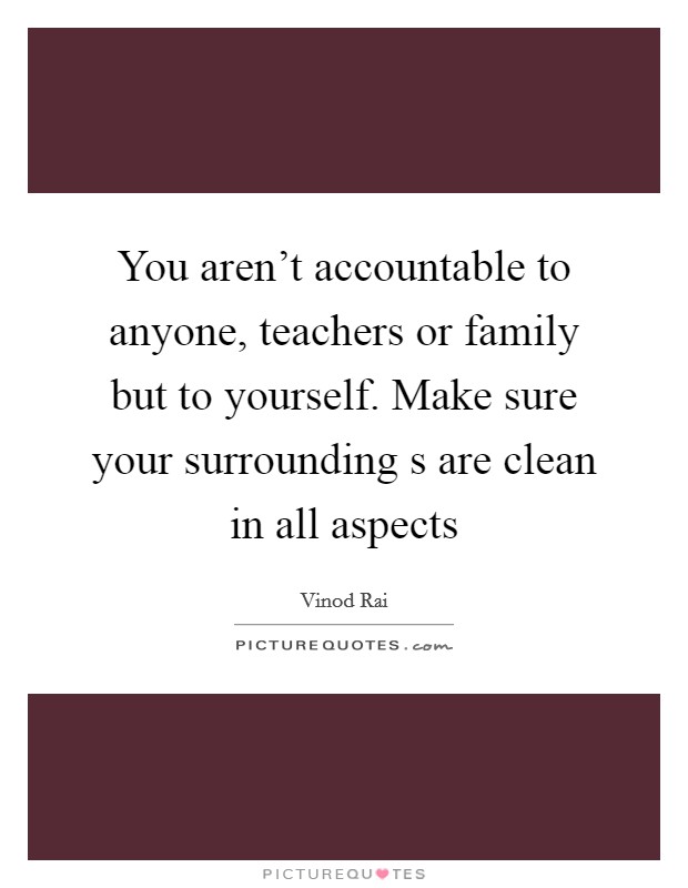 You aren't accountable to anyone, teachers or family but to yourself. Make sure your surrounding s are clean in all aspects Picture Quote #1