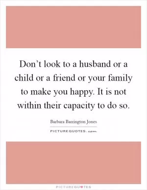 Don’t look to a husband or a child or a friend or your family to make you happy. It is not within their capacity to do so Picture Quote #1