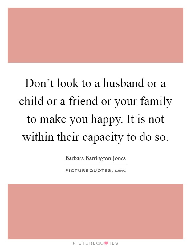Don't look to a husband or a child or a friend or your family to make you happy. It is not within their capacity to do so. Picture Quote #1