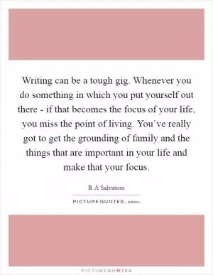 Writing can be a tough gig. Whenever you do something in which you put yourself out there - if that becomes the focus of your life, you miss the point of living. You’ve really got to get the grounding of family and the things that are important in your life and make that your focus Picture Quote #1