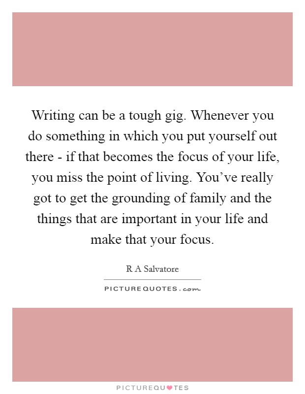 Writing can be a tough gig. Whenever you do something in which you put yourself out there - if that becomes the focus of your life, you miss the point of living. You've really got to get the grounding of family and the things that are important in your life and make that your focus. Picture Quote #1