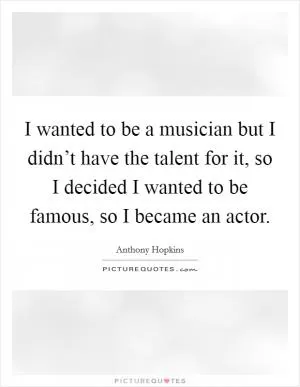 I wanted to be a musician but I didn’t have the talent for it, so I decided I wanted to be famous, so I became an actor Picture Quote #1