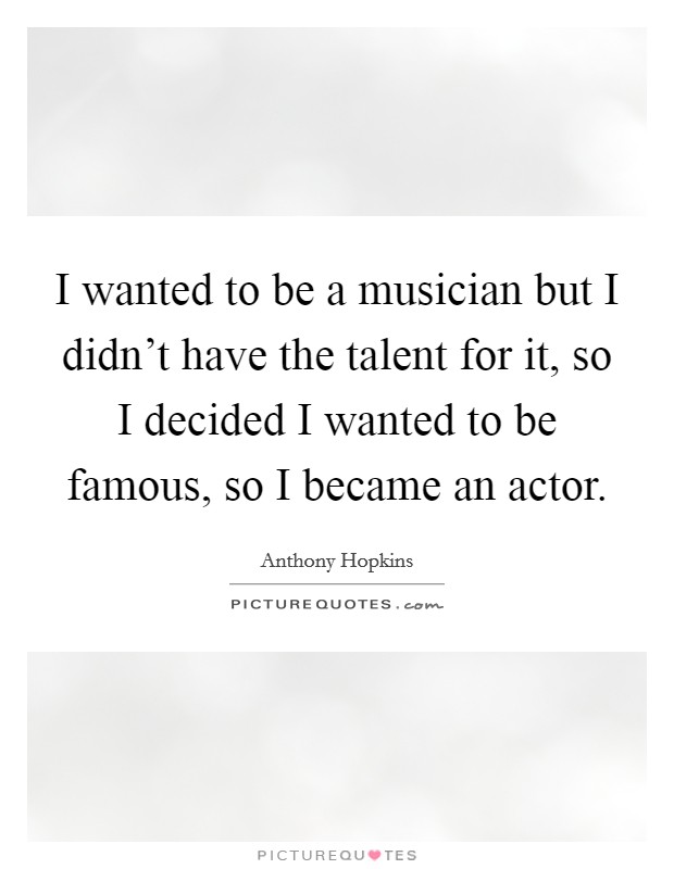 I wanted to be a musician but I didn't have the talent for it, so I decided I wanted to be famous, so I became an actor. Picture Quote #1