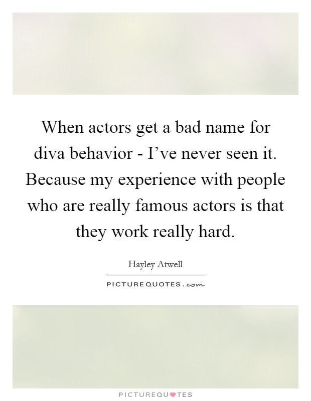 When actors get a bad name for diva behavior - I've never seen it. Because my experience with people who are really famous actors is that they work really hard. Picture Quote #1