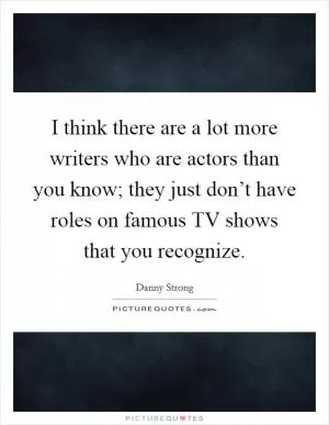 I think there are a lot more writers who are actors than you know; they just don’t have roles on famous TV shows that you recognize Picture Quote #1