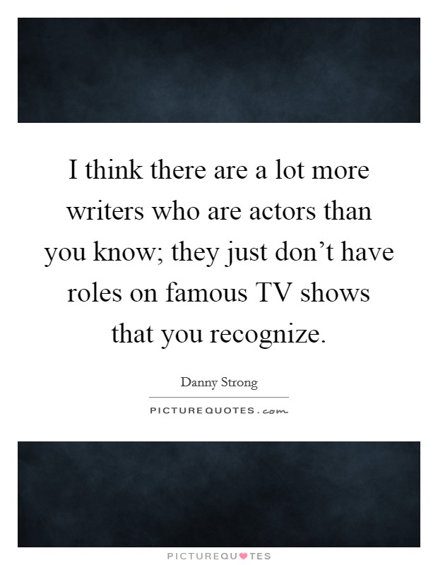I think there are a lot more writers who are actors than you know; they just don't have roles on famous TV shows that you recognize. Picture Quote #1