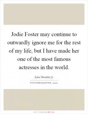 Jodie Foster may continue to outwardly ignore me for the rest of my life, but I have made her one of the most famous actresses in the world Picture Quote #1